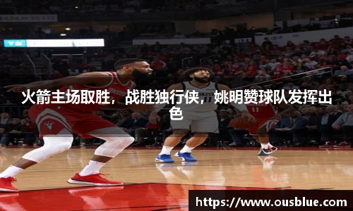 火箭主场取胜，战胜独行侠，姚明赞球队发挥出色